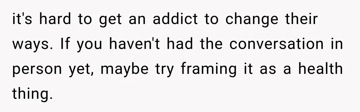 it's hard to get an addict to change their ways. If you haven't had the conversation in person yet, maybe try framing it as a health thing.