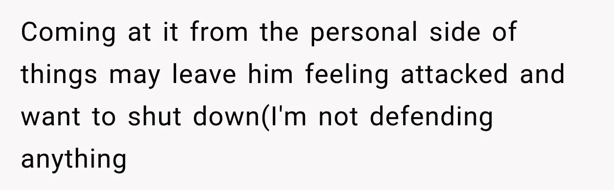 Coming at it from the personal side of things may leave him feeling attacked and want to shut down(I'm not defending anything
