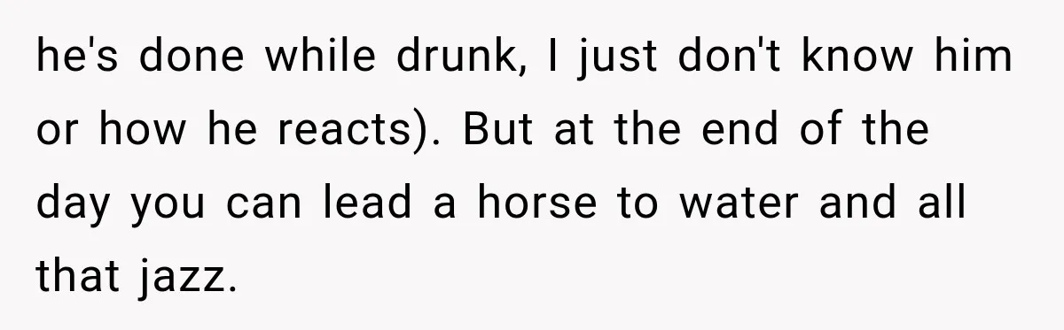 he's done while drunk, I just don't know him or how he reacts). But at the end of the day you can lead a horse to water and all that...