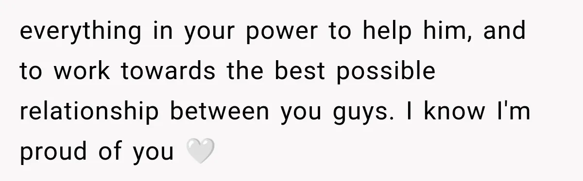 everything in your power to help him, and to work towards the best possible relationship between you guys. I know I'm proud of you 🤍
