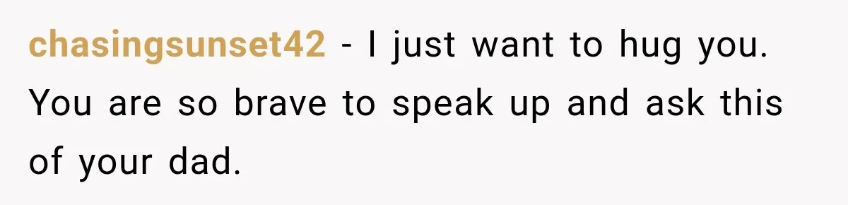 chasingsunset42 − I just want to hug you. You are so brave to speak up and ask this of your dad.